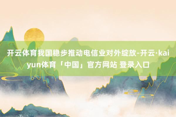 开云体育我国稳步推动电信业对外绽放-开云·kaiyun体育「中国」官方网站 登录入口