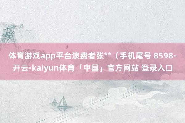 体育游戏app平台浪费者张**（手机尾号 8598-开云·kaiyun体育「中国」官方网站 登录入口