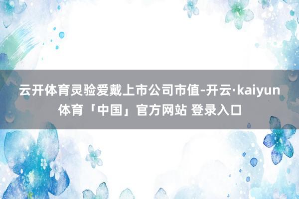 云开体育灵验爱戴上市公司市值-开云·kaiyun体育「中国」官方网站 登录入口
