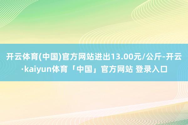 开云体育(中国)官方网站进出13.00元/公斤-开云·kaiyun体育「中国」官方网站 登录入口