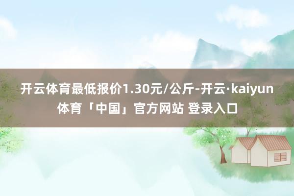 开云体育最低报价1.30元/公斤-开云·kaiyun体育「中国」官方网站 登录入口
