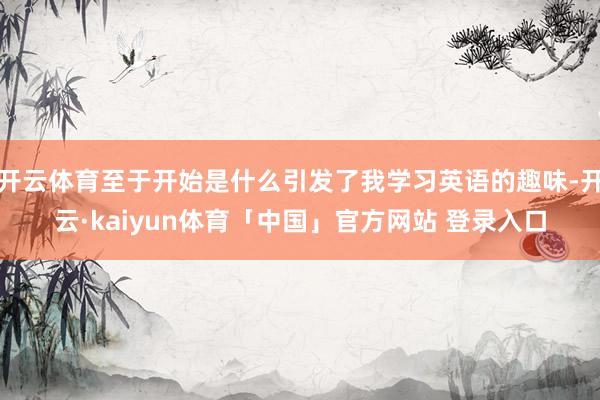 开云体育至于开始是什么引发了我学习英语的趣味-开云·kaiyun体育「中国」官方网站 登录入口