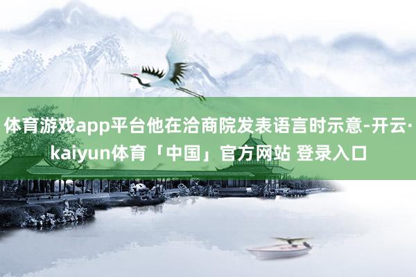 体育游戏app平台他在洽商院发表语言时示意-开云·kaiyun体育「中国」官方网站 登录入口