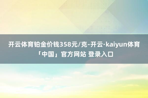 开云体育铂金价钱358元/克-开云·kaiyun体育「中国」官方网站 登录入口