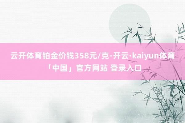 云开体育铂金价钱358元/克-开云·kaiyun体育「中国」官方网站 登录入口