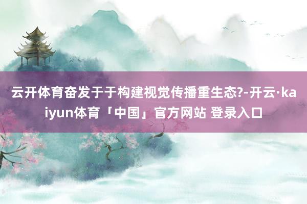 云开体育奋发于于构建视觉传播重生态?-开云·kaiyun体育「中国」官方网站 登录入口