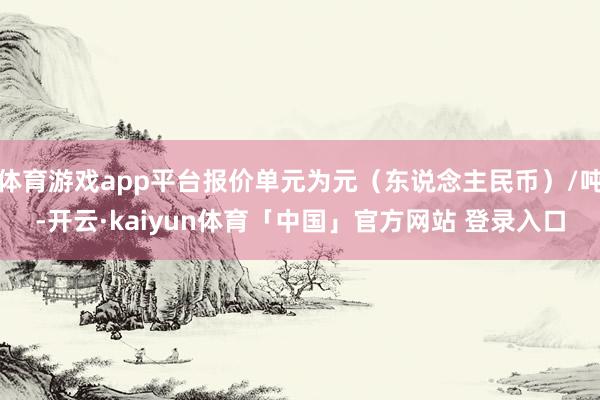 体育游戏app平台报价单元为元（东说念主民币）/吨-开云·kaiyun体育「中国」官方网站 登录入口