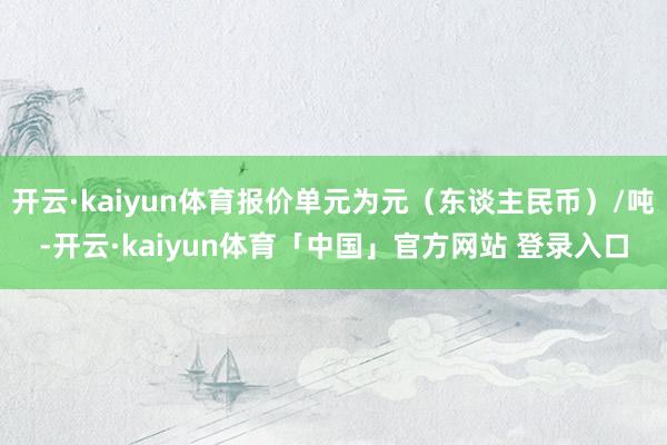 开云·kaiyun体育报价单元为元（东谈主民币）/吨-开云·kaiyun体育「中国」官方网站 登录入口