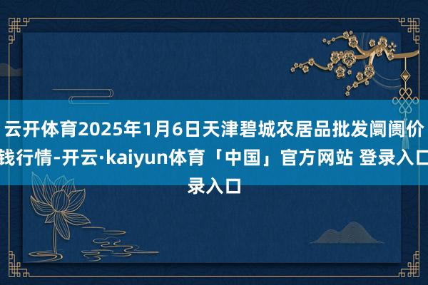 云开体育2025年1月6日天津碧城农居品批发阛阓价钱行情-开云·kaiyun体育「中国」官方网站 登录入口