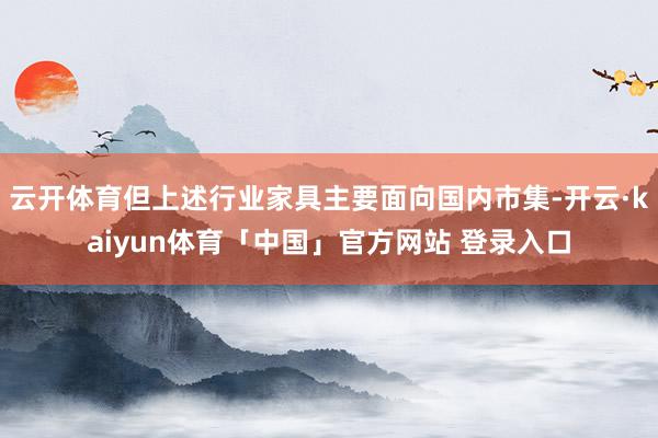 云开体育但上述行业家具主要面向国内市集-开云·kaiyun体育「中国」官方网站 登录入口