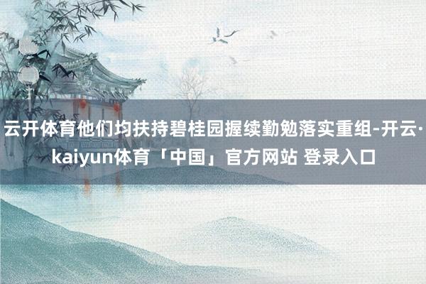 云开体育他们均扶持碧桂园握续勤勉落实重组-开云·kaiyun体育「中国」官方网站 登录入口