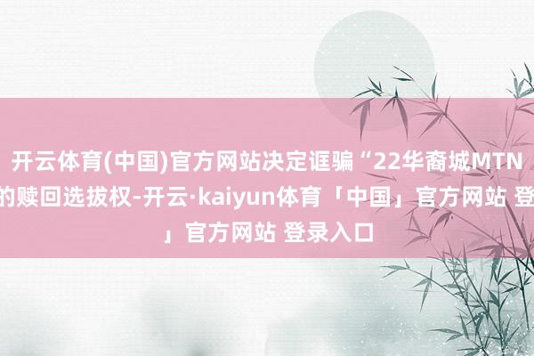 开云体育(中国)官方网站决定诓骗“22华裔城MTN002”的赎回选拔权-开云·kaiyun体育「中国」官方网站 登录入口