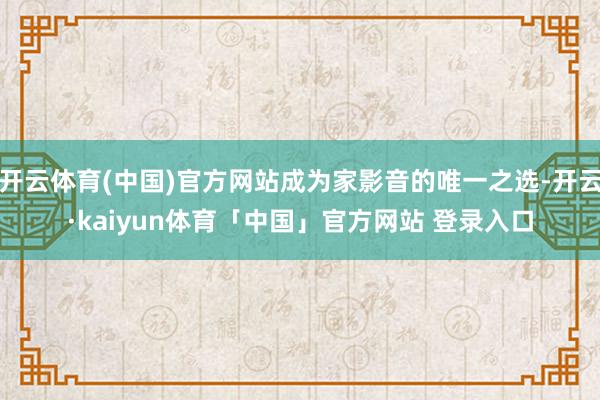 开云体育(中国)官方网站成为家影音的唯一之选-开云·kaiyun体育「中国」官方网站 登录入口