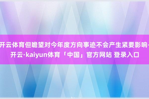 开云体育但瞻望对今年度方向事迹不会产生紧要影响-开云·kaiyun体育「中国」官方网站 登录入口