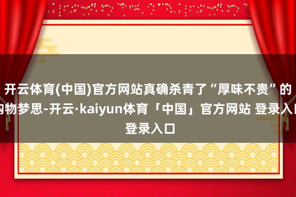 开云体育(中国)官方网站真确杀青了“厚味不贵”的购物梦思-开云·kaiyun体育「中国」官方网站 登录入口