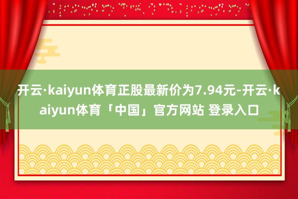 开云·kaiyun体育正股最新价为7.94元-开云·kaiyun体育「中国」官方网站 登录入口