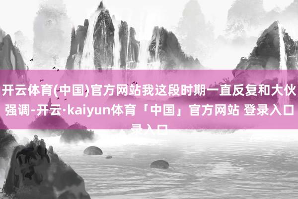 开云体育(中国)官方网站我这段时期一直反复和大伙强调-开云·kaiyun体育「中国」官方网站 登录入口