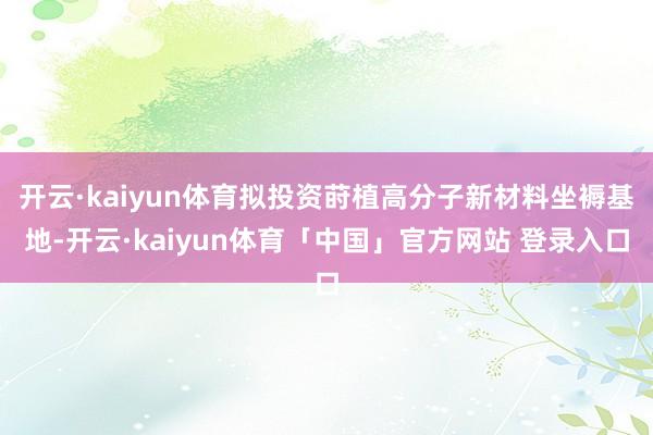 开云·kaiyun体育拟投资莳植高分子新材料坐褥基地-开云·kaiyun体育「中国」官方网站 登录入口