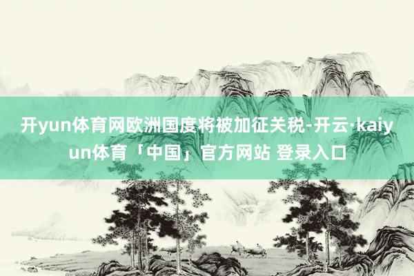 开yun体育网欧洲国度将被加征关税-开云·kaiyun体育「中国」官方网站 登录入口