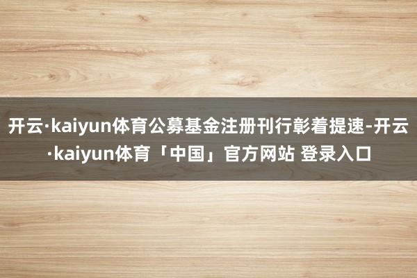 开云·kaiyun体育公募基金注册刊行彰着提速-开云·kaiyun体育「中国」官方网站 登录入口