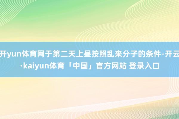 开yun体育网于第二天上昼按照乱来分子的条件-开云·kaiyun体育「中国」官方网站 登录入口