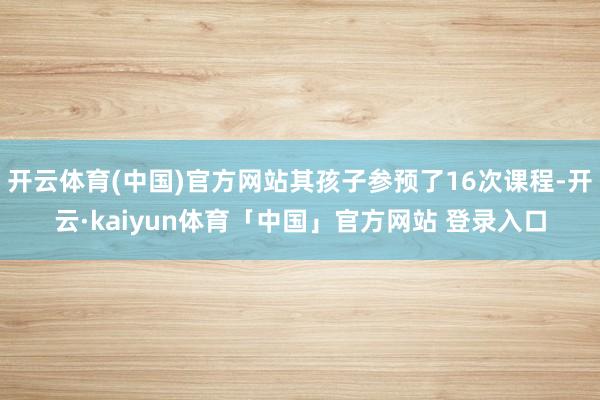 开云体育(中国)官方网站其孩子参预了16次课程-开云·kaiyun体育「中国」官方网站 登录入口