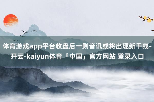体育游戏app平台收盘后一则音讯或将出现新干线-开云·kaiyun体育「中国」官方网站 登录入口