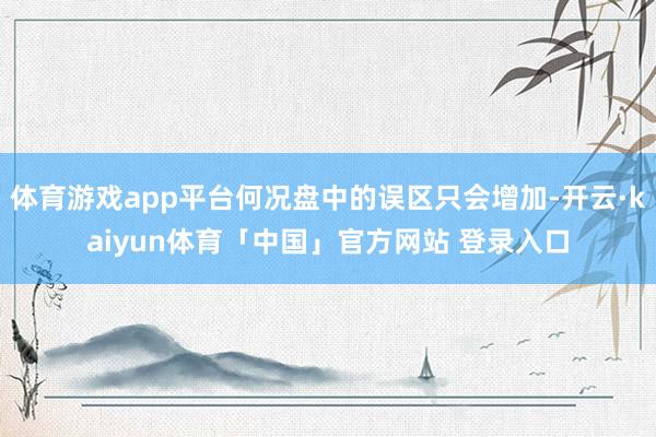 体育游戏app平台何况盘中的误区只会增加-开云·kaiyun体育「中国」官方网站 登录入口