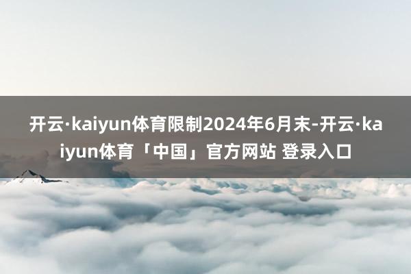 开云·kaiyun体育限制2024年6月末-开云·kaiyun体育「中国」官方网站 登录入口