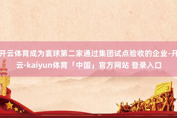 开云体育成为寰球第二家通过集团试点验收的企业-开云·kaiyun体育「中国」官方网站 登录入口