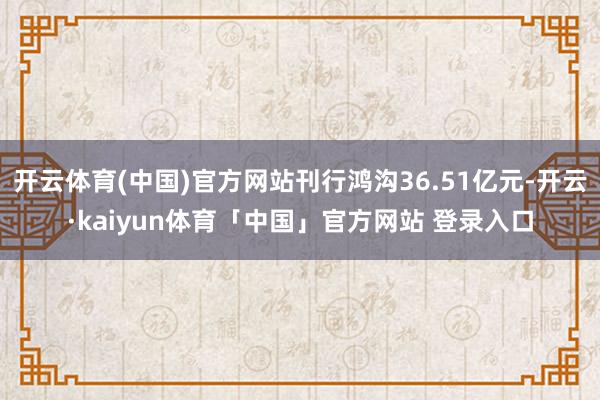 开云体育(中国)官方网站刊行鸿沟36.51亿元-开云·kaiyun体育「中国」官方网站 登录入口