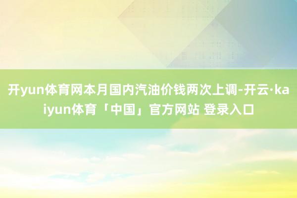 开yun体育网本月国内汽油价钱两次上调-开云·kaiyun体育「中国」官方网站 登录入口