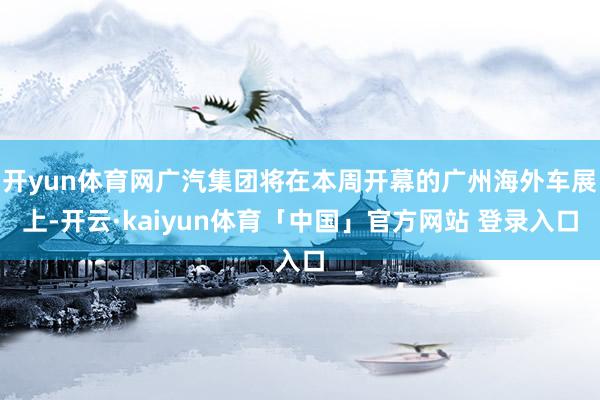 开yun体育网广汽集团将在本周开幕的广州海外车展上-开云·kaiyun体育「中国」官方网站 登录入口