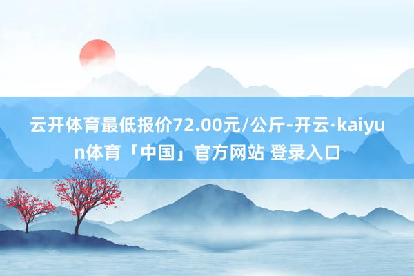 云开体育最低报价72.00元/公斤-开云·kaiyun体育「中国」官方网站 登录入口