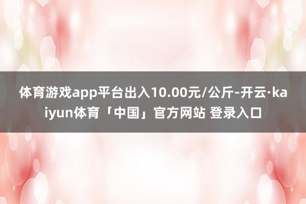 体育游戏app平台出入10.00元/公斤-开云·kaiyun体育「中国」官方网站 登录入口