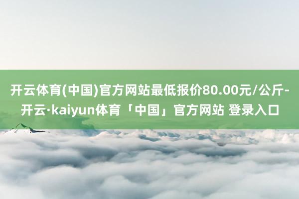 开云体育(中国)官方网站最低报价80.00元/公斤-开云·kaiyun体育「中国」官方网站 登录入口