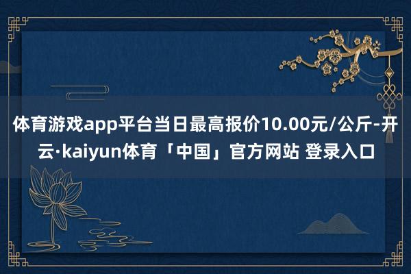 体育游戏app平台当日最高报价10.00元/公斤-开云·kaiyun体育「中国」官方网站 登录入口