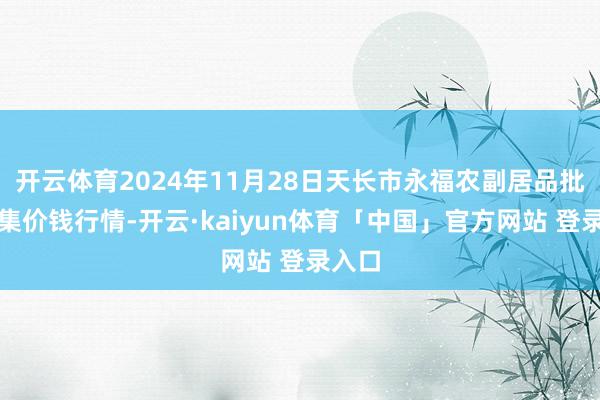 开云体育2024年11月28日天长市永福农副居品批发市集价钱行情-开云·kaiyun体育「中国」官方网站 登录入口