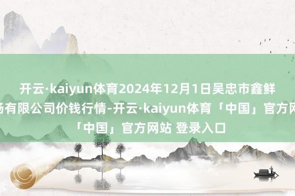 开云·kaiyun体育2024年12月1日吴忠市鑫鲜农副家具商场有限公司价钱行情-开云·kaiyun体育「中国」官方网站 登录入口