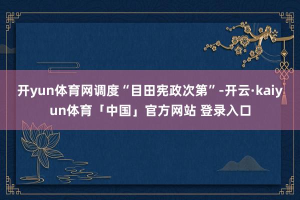 开yun体育网调度“目田宪政次第”-开云·kaiyun体育「中国」官方网站 登录入口