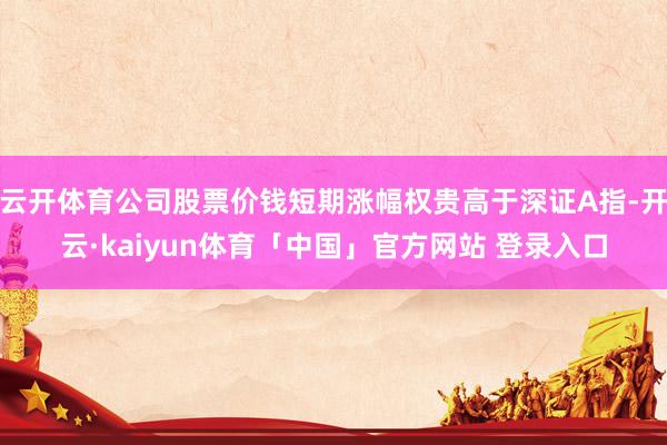 云开体育公司股票价钱短期涨幅权贵高于深证A指-开云·kaiyun体育「中国」官方网站 登录入口