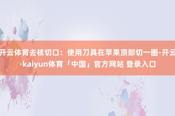 开云体育去核切口：使用刀具在苹果顶部切一圈-开云·kaiyun体育「中国」官方网站 登录入口