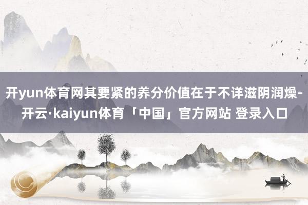 开yun体育网其要紧的养分价值在于不详滋阴润燥-开云·kaiyun体育「中国」官方网站 登录入口