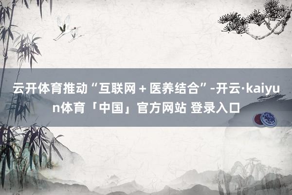 云开体育推动“互联网＋医养结合”-开云·kaiyun体育「中国」官方网站 登录入口