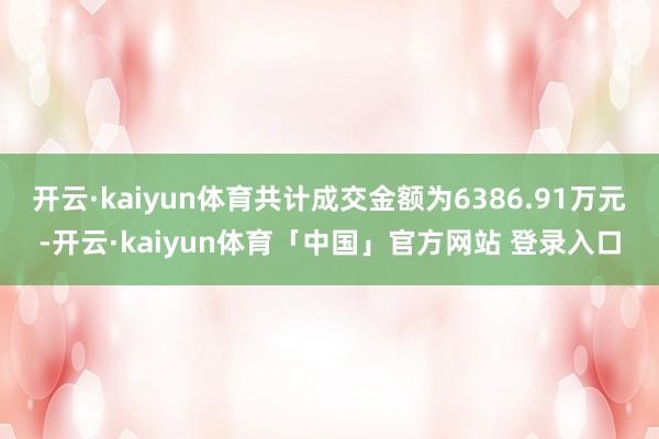 开云·kaiyun体育共计成交金额为6386.91万元-开云·kaiyun体育「中国」官方网站 登录入口