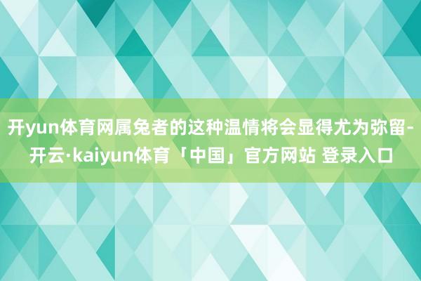 开yun体育网属兔者的这种温情将会显得尤为弥留-开云·kaiyun体育「中国」官方网站 登录入口