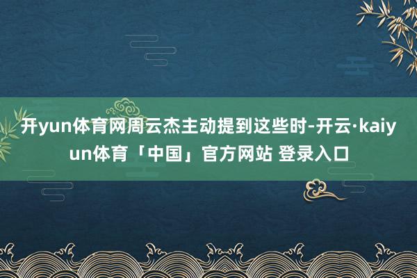 开yun体育网周云杰主动提到这些时-开云·kaiyun体育「中国」官方网站 登录入口