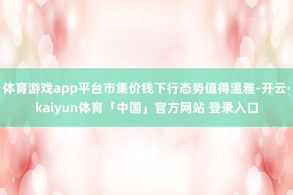 体育游戏app平台市集价钱下行态势值得温雅-开云·kaiyun体育「中国」官方网站 登录入口