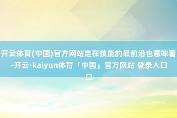 开云体育(中国)官方网站走在技能的最前沿也意味着-开云·kaiyun体育「中国」官方网站 登录入口