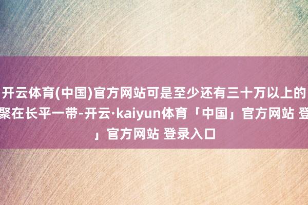 开云体育(中国)官方网站可是至少还有三十万以上的士兵集聚在长平一带-开云·kaiyun体育「中国」官方网站 登录入口